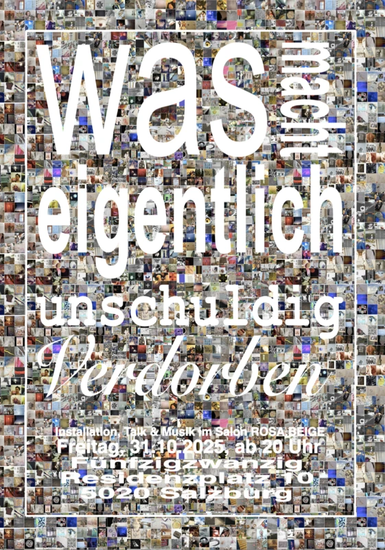 hundert Einzelbilder aus der Chronologie von instagram unschuldigVerdorben als Hintergrund. im Vordergrund die Frage, was eigentlich unschuldigVerdorben macht. Angaben zum Event unten, Salon Rosa Beige, Residenzplatz, Salzburg. Schrift weiß und groß, undeutlich, aber lesbar.